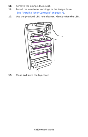 Page 78
C8800 User’s Guide78
10.Remove the orange drum seal.
11. Install the new toner cartridge in the image drum.
 See “Install a Toner Cartridge” on page 73 .  
12. Use the provided LED lens cleaner.  Gently wipe the LED.
 
      LED head clean.eps   
13.Close and latch the top cover. 
Downloaded From ManualsPrinter.com Manuals 