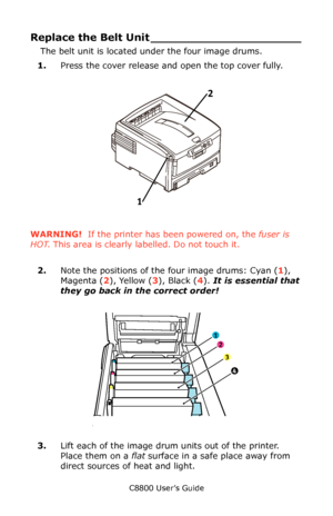 Page 82
C8800 User’s Guide82
Replace the Belt  Unit _____________________
The belt unit is located under the four image drums. 
1. Press the cover release and open the top cover fully.
     Fig1_001.eps   
WARNING!  If the printer has been powered on, the  fuser is 
HOT . This area is clearly labelled. Do not touch it.
2. Note the positions of the four image drums: Cyan ( 1), 
Magenta ( 2), Yellow ( 3), Black ( 4).  It is essential that 
they go back in the correct order!
     ID Order.eps   
3.Lift each of the...