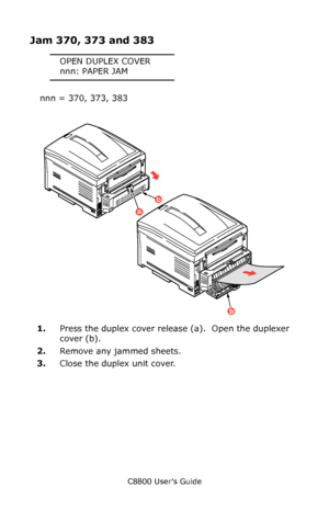 Page 130
C8800 User’s Guide130
Jam 370, 373 and 383
OPEN DUPLEX COVER
nnn: PAPER JAM
nnn = 370, 373, 383
   
Jams 3a.eps  
1. Press the duplex cover release (a).  Open the duplexer 
cover (b).
2. Remove any jammed sheets.
3. Close the duplex  unit cover.
a
b
b
Downloaded From ManualsPrinter.com Manuals 