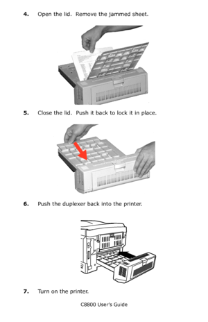 Page 132
C8800 User’s Guide132
4.Open the lid.  Remove the jammed sheet.
         c53_98_jam371c.jpg      
5.Close the lid.  Push it back to lock it in place.
   c53_97_jam371b.jpg   
6.Push the duplexer ba ck into the printer.
    Duplex Install.eps   
7.Turn on the printer.
Downloaded From ManualsPrinter.com Manuals 