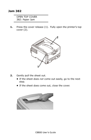 Page 137
C8800 User’s Guide137
Jam 382
OPEN TOP COVER
382: Paper Jam
1. Press the cover release (1).   Fully open the printer’s top 
cover (2).
      Fig1_001.eps   
2.Gently pull the sheet out.
•If the sheet does  not come out easily, go to the next 
step.
• If the sheet does come out, close the cover.
         c53_68_jamtop_crop.jpg    
12
Downloaded From ManualsPrinter.com Manuals 