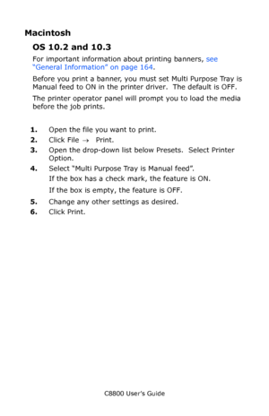 Page 167
C8800 User’s Guide167
Macintosh
OS 10.2 and 10.3
For important information about printing banners,  see 
“General Information” on page 164 .
Before you print a banner, you must set Multi Purpose Tray is 
Manual feed to ON in the prin ter driver.  The default is OFF.
The printer operator panel will prompt you to load the media 
before the job prints.
1. Open the file you want to print.
2. Click File  → Print.
3. Open the drop-down list below Presets.  Select Printer 
Option.
4. Select “Multi Purpose Tray...