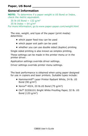 Page 18
C8800 User’s Guide18
Paper, US Bond _________________________
General Information
NOTE:  To determine if a paper weight is US Bond or Index, 
check the metric equivalent.    
35 lb US Bond = 132 g/m
2
35 lb Index = 64 g/m2
For more information, go to www.paper-paper.com/weight.html
The size, weight, and type of the paper (print media) 
determine: •which paper feed tray can be used  
• which paper exit path can be used 
• whether you can use double sided (duplex) printing 
Single sided printing is also...