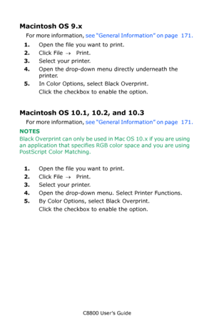 Page 173
C8800 User’s Guide173
Macintosh OS 9.x 
For more information,  see “General Information” on page   171.  
1. Open the file you want to print.
2. Click File  → Print.
3. Select your printer. 
4. Open the drop-down menu directly underneath the 
printer. 
5. In Color Options, select Black Overprint.    
Click the checkbox to enable the option. 
Macintosh OS 10.1, 10.2, and 10.3 
For more information,  see “General Information” on page   171.  
NOTES  
Black Overprint can only be used  in Mac OS 10.x if you...