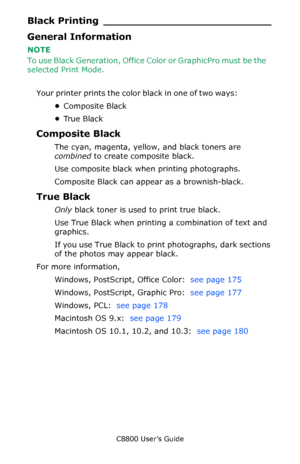 Page 174
C8800 User’s Guide174
Black Printing __________________________
General Information
NOTE 
To use Black Generation, Office Co lor or GraphicPro must be the 
selected Print Mode.  
    
Y o u r  p r i n t e r  p r i n t s  t h e  c o l o r  b l a c k  i n  o n e  o f  t w o  w a y s :                 
•Composite Black
• Tr u e  B l a c k
Composite Black
The cyan, magenta, yellow, and black toners are 
combined  to create composite black.
Use composite black when printing photographs. 
Composite Black can...