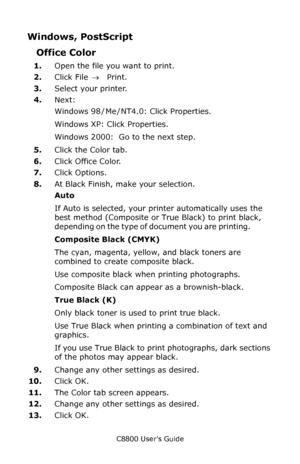 Page 175
C8800 User’s Guide175
Windows, PostScript 
Office Color 
1.Open the file you want to print. 
2. Click File  → Print. 
3. Select your printer.  
4. Next: 
Windows 98  / Me  / NT4.0: Click Properties. 
Windows XP: Click Properties. 
Windows 2000:  Go to the next step. 
5. Click the Color tab.
6. Click Office Color.
7. Click Options.
8. At Black Finish, make your selection.
Auto 
If Auto is selected, your printer automatically uses the 
best method (Composite or True Black) to print black, 
depending on...