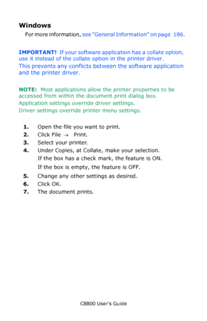 Page 187
C8800 User’s Guide187
Windows 
For more information,  see “General Information” on page   186.    
IMPORTANT!   If your software application has a collate option, 
use it instead of the collate option in the printer driver. 
This prevents any conflicts between the software application 
and the printer driver.
NOTE:   Most applications allow th e printer properties to be 
accessed from within the document print dialog box.
Application settings ov erride driver settings.
Driver settings override printer...