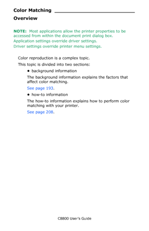 Page 190
C8800 User’s Guide190
Color Matchi ng _________________________
Overview
NOTE:  Most applications allow th e printer properties to be 
accessed from within the document print dialog box.
Application settings ov erride driver settings.
Driver settings override printer menu settings.  
Color reproduction is a complex topic.
This topic is divided into two sections:
•background information
The background information explains the factors that 
affect color matching.
See page 193 .
• how-to information
The...