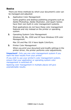 Page 191
C8800 User’s Guide191
Basics
There are three methods by whic h your document’s color can 
be managed and adjusted:     
1. Application Color Management 
Some graphics and desktop publishing programs such as 
Adobe Photoshop, Adobe Illustrator, and Quark Xpress 
have their own built-in color management systems. 
Most applications do not have these color management 
features and rely instead on the printer or operating 
system.
2. Operating System Color Management 
Windows 98, Me, 2000 and XP have Windows...