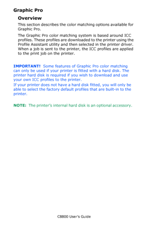 Page 218
C8800 User’s Guide218
Graphic Pro
Overview
This section describes the color matching options available for 
Graphic Pro.  
The Graphic Pro color matching system is based around ICC 
profiles. These profiles are downlo aded to the printer using the 
Profile Assistant utility and then  selected in the printer driver. 
When a job is sent to the printer, the ICC profiles are applied 
to the print job on the printer.
IMPORTANT!   Some features of Graphic Pro color matching 
can only be used if your printer...