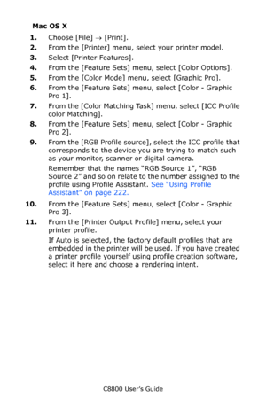 Page 226
C8800 User’s Guide226
Mac OS X
1. Choose [File]  → [Print].  
2. From the [Printer] menu, select your printer model.
3. Select [Printer Features].
4. From the [Feature Sets] menu, select [Color Options].
5. From the [Color Mode] menu, select [Graphic Pro].
6. From the [Feature Sets] menu, select [Color - Graphic 
Pro 1].  
7. From the [Color Matching Task ] menu, select [ICC Profile 
color Matching].
8. From the [Feature Sets] menu, select [Color - Graphic 
Pro 2].     
9. From the [RGB Profile source],...