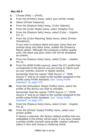 Page 230
C8800 User’s Guide230
Mac OS X
1.Choose [File]  → [Print].  
2. From the [Printer] menu, select your printer model.  
3. Select [Printer Features].
4. From the [Feature Sets] menu, [Color Options].
5. From the [Color Mode] menu, select [Graphic Pro].
6. From the [Feature Sets] menu, select [Color – Graphic 
Pro 1]. 
7. From the [Color Matching Task] menu, select [Printer 
Simulation].
If you wish to produce black and gray colors that are 
printed using only black to ner, enable the [Preserve 
Black]...