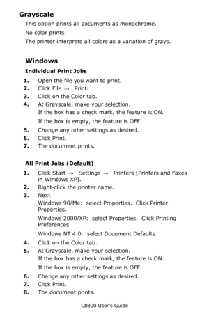 Page 237
C8800 User’s Guide237
Grayscale 
This option prints all documents as monochrome. 
No color prints. 
The printer interprets all colo rs as a variation of grays.
Windows
Individual Print Jobs
1.Open the file you want to print.
2. Click File  → Print.
3. Click on the Color tab.
4. At Grayscale, make your selection.
If the box has a check mark, the feature is ON.
If the box is empty, the feature is OFF.
5. Change any other settings as desired.
6. Click Print.
7. The document prints.
All Print Jobs...