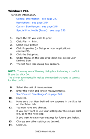 Page 253
C8800 User’s Guide253
Windows PCL 
For more information,  
General Information:  see page 247   
Restrictions:  see page 249   
Custom Size Ranges:  see page 248   
Special Print Media (Paper):  see page 250   
1. Open the file you want to print.
2. Click File  → Print.
3. Select your printer.
4. Click Properties (or Setup, or your application’s 
equivalent).
5. Click the Setup tab.
6. Under Media, in the Size drop-down list, select User 
Defined Size.  
7. The Set Free Size dialog box appears.
NOTE:...