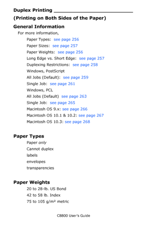 Page 256
C8800 User’s Guide256
Duplex Prin ting _________________________
(Printing on Both Sides of the Paper)
General Information
For more information, 
Paper Types:   see page 256  
Paper Sizes:   see page 257  
Paper Weights:   see page 256  
Long Edge vs. Short Edge:   see page 257  
Duplexing Restrictions:   see page 258  
Windows, PostScript
All Jobs (Default):   see page 259  
Single Job:   see page 261   
Windows, PCL
All Jobs (Default)   see page 263  
Single Job:   see page 265   
Macintosh OS 9.x:...