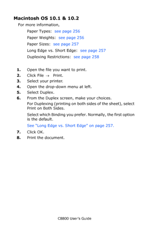 Page 267
C8800 User’s Guide267
Macintosh OS 10.1 & 10.2 
For more information, 
Paper Types:   see page 256  
Paper Weights:   see page 256  
Paper Sizes:   see page 257  
Long Edge vs. Short Edge:   see page 257  
Duplexing Restrictions:   see page 258  
1. Open the file you want to print.  
2. Click File  → Print.  
3. Select your printer.
4. Open the drop-down menu at left.
5. Select Duplex.
6. From the Duplex screen, make your choices.
For Duplexing (printing on both sides of the sheet), select 
Print on...