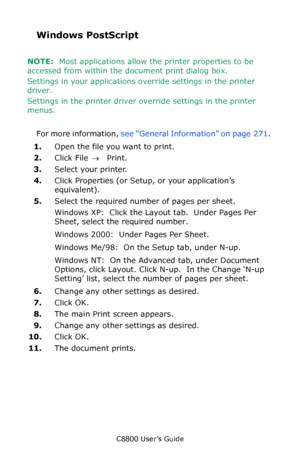 Page 272
C8800 User’s Guide272
Windows PostScript 
NOTE:  Most applications allow the printer properties to be 
accessed from within the document print dialog box.
Settings in your applications ov erride settings in the printer 
driver.
Settings in the printer driver ov erride settings in the printer 
menus.
 
For more information,  see “General Information” on page  271 . 
1. Open the file you want to print.
2. Click File  → Print.
3. Select your printer. 
4. Click Properties (or Setup, or your application’s...