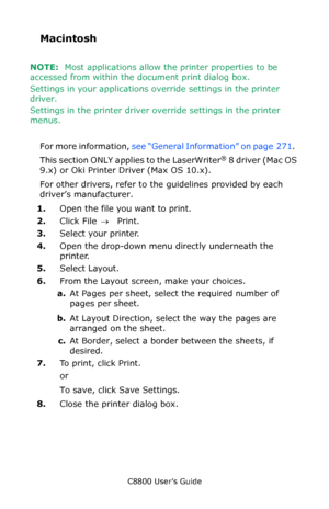 Page 274
C8800 User’s Guide274
Macintosh 
NOTE:  Most applications allow th e printer properties to be 
accessed from within the document print dialog box.
Settings in your applications ov erride settings in the printer 
driver.
Settings in the printer driver ov erride settings in the printer 
menus.
 
For more information,  see “General Information” on page  271 .  
This section ONLY applies to the LaserWriter
® 8 driver (Mac OS 
9.x) or Oki Printer Driver (Max OS 10.x).
For other drivers, refer to the...