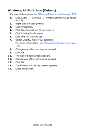 Page 281
C8800 User’s Guide281
Windows, All Print Jobs (Default)
For more information,  see “General Information” on page   279.  
1. Click Start  → Settings  →  Printers (Printers and Faxes 
for XP).
2. Right click on your printer.
3. Click Properties.
4. Click the General tab (if necessary).
5. Click Printing Preferences.
6. Click the Job Options tab.
7. Under Quality, make your selection.
For more information,  see “Resolution Choices” on page 
 280.  
8. Change any other settings as desired.
9. Click OK.
10....