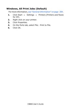 Page 286
C8800 User’s Guide286
Windows, All Print Jobs (Default)  
For more information,  see “General Information” on page   284.    
1. Click Start  → Settings  →  Printers (Printers and Faxes 
for XP).   
2. Right click on your printer.   
3. Click Properties.  
4. On the Ports tab, select File:  Print to File.  
5. Click OK.  
Downloaded From ManualsPrinter.com Manuals 