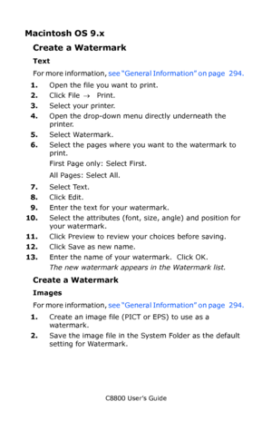 Page 301
C8800 User’s Guide301
Macintosh OS 9.x  
Create a Watermark  
Text 
For more information,  see “General Information” on page   294.   
1. Open the file you want to print.  
2. Click File  → Print.  
3. Select your printer.  
4. Open the drop-down menu directly underneath the 
printer.  
5. Select Watermark.  
6. Select the pages where you want to the watermark to 
print.  
First Page only: Select First.  
All Pages: Select All.  
7. Select Text.  
8. Click Edit.  
9. Enter the text for your watermark....