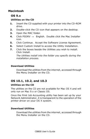 Page 309
C8800 User’s Guide309
Macintosh
OS 9.x
Utilities on the CD
1.Insert the CD supplied with your printer into the CD-ROM 
drive.
2. Double-click the CD icon th at appears on the desktop.
3. Open the MAC folder.
4. Click PSDRV  →  English.  Double click the Mac Installer 
icon.
5. Click Continue.  Accept the Software License Agreement.
6. Select Custom Install to access the Utility Installation.
7. Click the boxes beside the Utilities you wish to install.  
Click Install.
The Utilities install into the...