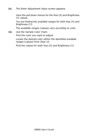 Page 316
C8800 User’s Guide316
11.The Enter Adjustment  Value screen appears.
View the pull down menus fo r the Hue (X) and Brightness 
(Y) values.  
You are finding the available ranges for both Hue (X) and 
Brightness (Y).
The available ranges (values) vary according to color.
12. Use the Sample Color Chart.
Find the color you want to adjust. 
Locate the desired color within the identified available 
ranges (values) from Step 10.
Find the values for both  Hue (X) and Brightness (Y)
Downloaded From...