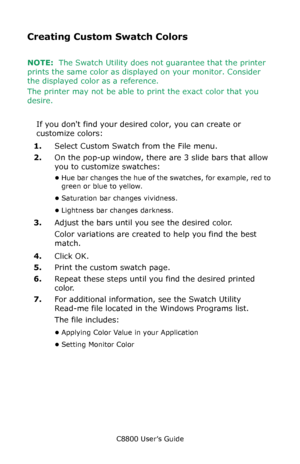 Page 328
C8800 User’s Guide328
Creating Custom Swatch Colors
NOTE:  The Swatch Utility does no t guarantee that the printer 
prints the same color as displa yed on your monitor. Consider 
the displayed color as a reference.
The printer may not be able to print the exact color that you 
desire.
 
If you dont find your desired color, you can create or 
customize colors:
1. Select Custom Swatch from the File menu. 
2. On the pop-up window, there are 3 slide bars that allow 
you to customize swatches:
•Hue bar...