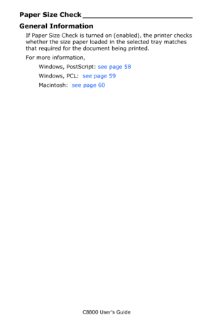 Page 57
C8800 User’s Guide57
Paper Size Ch eck ________________________
General Information
If Paper Size Check is turned  on (enabled), the printer checks 
whether the size paper loaded in the selected tray matches 
that required for the document being printed.
For more information,  
Windows, PostScript:  see page 58 
Windows, PCL:   see page 59 
Macintosh:   see page 60 
Downloaded From ManualsPrinter.com Manuals 
