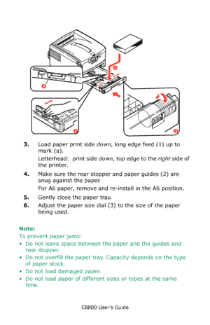 Page 66
C8800 User’s Guide66
    paper load.eps   
3.Load paper print side  down, long edge feed (1) up to 
mark (a).  
Letterhead:  print side  down, top edge to the  right side of 
the printer. 
4. Make sure the rear stopper and paper guides (2) are 
snug against the paper.
For A6 paper, remove and re-i nstall in the A6 position. 
5. Gently close the paper tray.
6. Adjust the paper size dial (3) to the size of the paper 
being used. 
Note:  
To prevent paper jams:
• Do not leave space between the paper and...