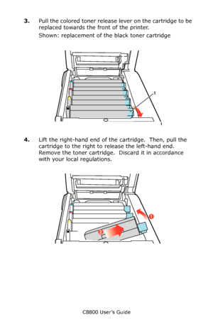 Page 72
C8800 User’s Guide72
3.Pull the colored toner release lever on the cartridge to be 
replaced towards the front of the printer.  
Shown: replacement of the black toner cartridge
    Toner Release in Situ.eps     
4.Lift the right-hand end of the cartridge.  Then, pull the 
cartridge to the right to release the left-hand end. 
Remove the toner cartridge.  Discard it in accordance 
with your local regulations.
     Toner Out in Situ.eps   
1 
2
1
Downloaded From ManualsPrinter.com Manuals 