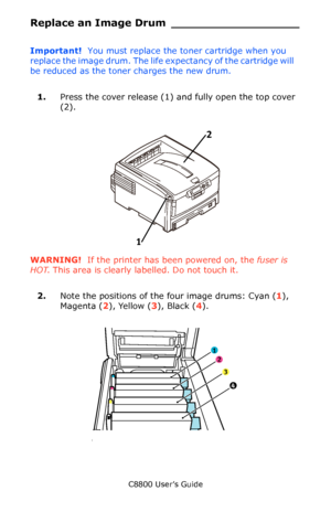 Page 76
C8800 User’s Guide76
Replace an Image Drum __________________
Important!   You must replace the toner cartridge when you 
replace the image drum. The life ex pectancy of the cartridge will 
be reduced as the tone r charges the new drum.
1. Press the cover release (1) and fully open the top cover 
(2).
     Fig1_001.eps   
WARNING!  If the printer has been powered on, the  fuser is 
HOT . This area is clearly labelled. Do not touch it.
2. Note the positions of the four image drums: Cyan ( 1), 
Magenta (...