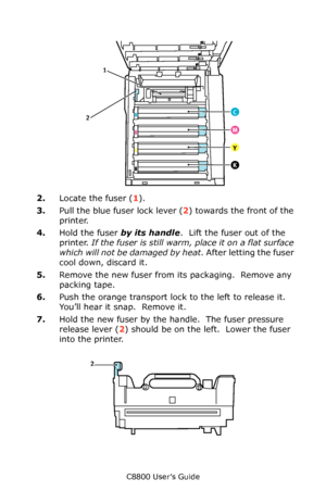 Page 80
C8800 User’s Guide80
   Fuser in Situ.eps    
2.Locate the fuser ( 1).  
3. Pull the blue fuser lock lever ( 2) towards the front of the 
printer.
4. Hold the fuser  by its handle.  Lift the fuser out of the 
printer.  If the fuser is still warm, place it on a flat surface 
which will not be damaged by heat . After letting the fuser 
cool down, discard it.
5. Remove the new fuser from its packaging.  Remove any 
packing tape.
6. Push the orange transport lock to the left to release it.  
You’ll hear it...