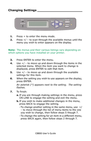 Page 86
C8800 User’s Guide86
Changing Setti ngs _______________________
   Op panel.eps   
1.Press + to enter the menu mode.
2. Press +/ – to scan through the available menus until the 
menu you wish to enter appears on the display.
Note:   The menus and their various listings vary depending on 
which options you have installed on your printer.
    
3. Press ENTER to enter the menu.
4. Use +/ – to move up and down through the items in the 
selected menu. When the item  you want to change is 
displayed, press...