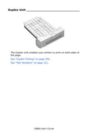 Page 118
C8800 User’s Guide118
Duplex Unit ____________________________
  c53_56_duplexer.jpg    
The Duplex Unit enables your prin ter to print on both sides of 
the page.
See “Duplex Printing” on page 256 .
See “Part Numbers” on page 121 .  
Downloaded From ManualsPrinter.com Manuals 