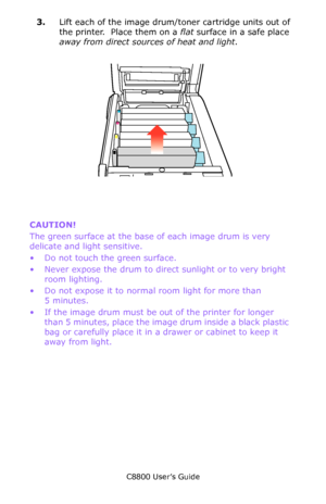 Page 135
C8800 User’s Guide135
3.Lift each of the image drum/toner cartridge units out of 
the printer.  Place them on a  flat surface in a safe place 
away from direct sources of heat and light .
      ID Lift Out.eps           
CAUTION!  
The green surface at the base  of each image drum is very 
delicate and light sensitive.
• Do not touch the green surface.
• Never expose the drum to direct  sunlight or to very bright 
room lighting.
• Do not expose it to normal room light for more than  5 minutes.
• If the...