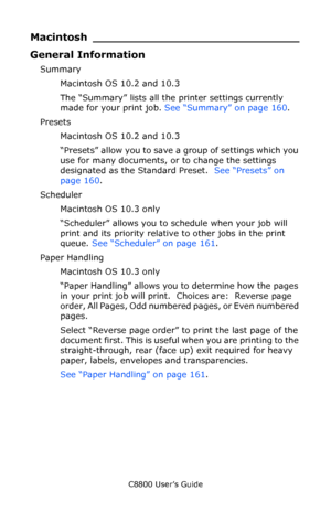 Page 159
C8800 User’s Guide159
Macintosh _____________________________
General Information
Summary
Macintosh OS 10.2 and 10.3
The “Summary” lists all the printer settings currently 
made for your print job.  See “Summary” on page 160 .
Presets Macintosh OS 10.2 and 10.3
“Presets” allow you to save a group of settings which you 
use for many documents, or to change the settings 
designated as the Standard Preset.   See “Presets” on 
page 160 .
Scheduler Macintosh OS 10.3 only
“Scheduler” allows you to schedule...