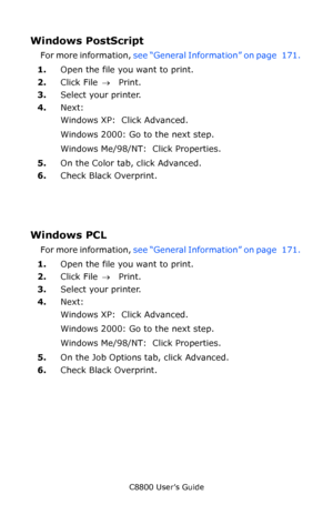 Page 172
C8800 User’s Guide172
Windows PostScript 
For more information,  see “General Information” on page   171.  
1. Open the file you want to print.
2. Click File  → Print.
3. Select your printer. 
4. Next: 
Windows XP:  Click Advanced. 
Windows 2000: Go to the next step.
Windows Me/98/NT:  Click Properties. 
5. On the Color tab, click Advanced.
6. Check Black Overprint.
Windows PCL 
For more information,  see “General Information” on page   171.  
1. Open the file you want to print.
2. Click File  → Print....