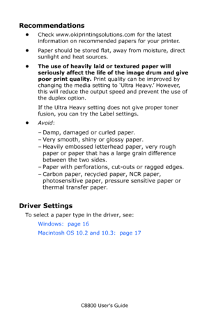 Page 19
C8800 User’s Guide19
Recommendations
•Check www.okiprintingsolutions.com for the latest 
information on recommended papers for your printer.
• Paper should be stored flat,  away from moisture, direct 
sunlight and heat sources.
• The use of heavily laid or textured paper will  seriously affect the life of  the image drum and give 
poor print quality.  Print quality can be improved by 
changing the media setting to ‘Ultra Heavy.’ However, 
this will reduce the output speed and prevent the use of 
the...