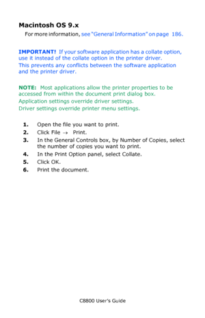 Page 188
C8800 User’s Guide188
Macintosh OS 9.x   
For more information,  see “General Information” on page   186.    
IMPORTANT!   If your software application has a collate option, 
use it instead of the collate option in the printer driver. 
This prevents any conflicts between the software application 
and the printer driver.
NOTE:   Most applications allow th e printer properties to be 
accessed from within the document print dialog box.
Application settings ov erride driver settings.
Driver settings...