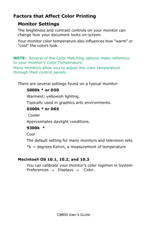 Page 196
C8800 User’s Guide196
Factors that Affect Color Printing
Monitor Settings
The brightness and contrast controls on your monitor can 
change how your document looks on-screen. 
Your monitor color temperature al so influences how warm or 
cool the colors look. 
NOTE:   Several of the Color Matching options make reference 
to your monitor’s Color Temperature. 
Many monitors allow you to adjust the color temperature 
through their control panels.
  
There are several settings  found on a typical monitor:...