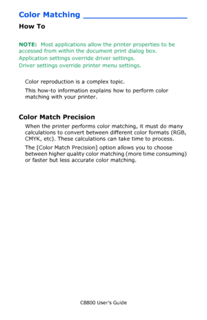 Page 208
C8800 User’s Guide208
Color Matching ____________________
How To
NOTE:  Most applications allow the printer properties to be 
accessed from within the document print dialog box.
Application settings ov erride driver settings.
Driver settings override printer menu settings.
 
Color reproduction is a complex topic.
This how-to information explains how to perform color 
matching with your printer.
Color Match Precision 
When the printer performs color matching, it must do many 
calculations to convert...