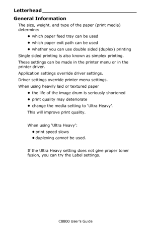 Page 22
C8800 User’s Guide22
Letterhead _ ____________________________
General Information
The size, weight, and type of the paper (print media) 
determine:
•which paper feed tray can be used       
• which paper exit path can be used    
• whether you can use double sided (duplex) printing   
Single sided printing is also known as simplex printing.    
These settings can be made in the printer menu or in the 
printer driver.
Application settings override driver settings.
Driver settings override printer menu...