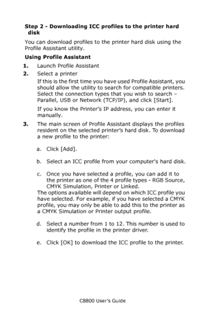 Page 222
C8800 User’s Guide222
Step 2 - Downloading ICC pr ofiles to the printer hard 
disk
You can download profiles to th e printer hard disk using the 
Profile Assistant utility.  
Using Profile Assistant
1. Launch Profile Assistant  
2. Select a printer
If this is the first time you have used Profile Assistant, you 
should allow the utility to search for compatible printers. 
Select the connection types that you wish to search – 
Parallel, USB or Network (TCP/IP), and click [Start].
If you know the Printer’s...