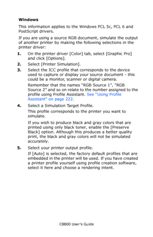 Page 228
C8800 User’s Guide228
Windows
This information applies to the Windows PCL 5c, PCL 6 and 
PostScript drivers.  
If you are using a source RGB document, simulate the output 
of another printer by making th e following selections in the 
printer driver:
1. On the printer driver [Color]  tab, select [Graphic Pro] 
and click [Options].    
2. Select [Printer Simulation].
3. Select the ICC profile that  corresponds to the device 
used to capture or display your source document - this 
could be a monitor,...