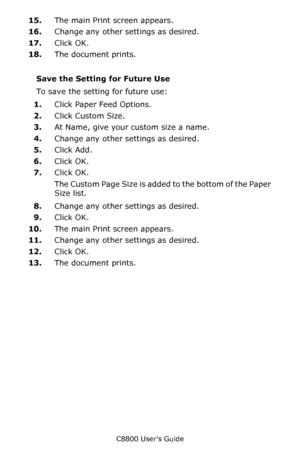 Page 254
C8800 User’s Guide254
15.The main Print screen appears.
16. Change any other settings as desired.
17. Click OK.
18. The document prints.
Save the Setting for Future Use 
To save the setting for future use:
1. Click Paper Feed Options. 
2. Click Custom Size.
3. At Name, give your custom size a name.  
4. Change any other settings as desired.
5. Click Add.
6. Click OK.
7. Click OK.
The Custom Page Size is added to the bottom of the Paper 
Size list.
8. Change any other settings as desired.
9. Click OK....