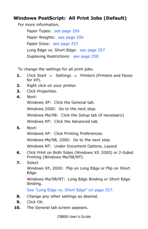 Page 259
C8800 User’s Guide259
Windows PostScript:  All Print Jobs (Default)
For more information, 
Paper Types:   see page 256  
Paper Weights:   see page 256  
Paper Sizes:   see page 257  
Long Edge vs. Short Edge:   see page 257  
Duplexing Restrictions:   see page 258  
To change the settings for all print jobs:
1. Click Start  → Settings  →  Printers (Printers and Faxes 
for XP).
2. Right click on your printer.
3. Click Properties.
4. Next:
Windows XP:  Click the General tab.  
Windows 2000:  Go to the...