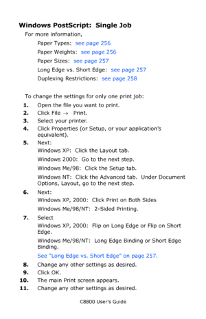 Page 261
C8800 User’s Guide261
Windows PostScript:  Single Job 
For more information, 
Paper Types:   see page 256  
Paper Weights:   see page 256  
Paper Sizes:   see page 257  
Long Edge vs. Short Edge:   see page 257  
Duplexing Restrictions:   see page 258  
To change the settings for only one print job:
1. Open the file you want to print.
2. Click File  → Print.
3. Select your printer. 
4. Click Properties (or Setup, or your application’s 
equivalent).
5. Next: 
Windows XP:  Click the Layout tab.  
Windows...