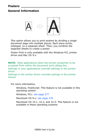 Page 276
C8800 User’s Guide276
Posters ___ ____________________________
General Information
       Poster.jpg                 
This option allows you to print posters by dividing a single 
document page into multiple  pieces. Each piece prints, 
enlarged, on a separate sh eet. Then, you combine the 
separate sheets to create a poster.
Poster Print is only availabl e with the Windows PCL printer 
driver and Mac OS 9.x.
NOTE:   Most applications allow th e printer properties to be 
accessed from within the...