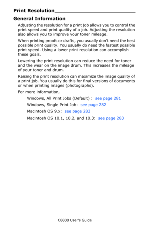 Page 279
C8800 User’s Guide279
Print Resolu tion_________________________
General Information
Adjusting the resolution for a print job allows you to control the 
print speed and print quality of a job. Adjusting the resolution 
also allows you to improve your toner mileage.
When printing proofs or drafts,  you usually don’t need the best 
possible print quality. You usually do need the fastest possible 
print speed. Using a lower prin t resolution can accomplish 
these goals.
Lowering the print resolution can...